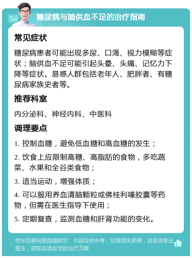 糖尿病与脑供血不足的治疗指南 常见症状 糖尿病患者可能出现多尿、口渴、视力模糊等症状；脑供血不足可能引起头晕、头痛、记忆力下降等症状。易感人群包括老年人、肥胖者、有糖尿病家族史者等。 推荐科室 内分泌科、神经内科、中医科 调理要点 1. 控制血糖，避免低血糖和高血糖的发生； 2. 饮食上应限制高糖、高脂肪的食物，多吃蔬菜、水果和全谷类食物； 3. 适当运动，增强体质； 4. 可以服用养血清脑颗粒或佛桂利嗪胶囊等药物，但需在医生指导下使用； 5. 定期复查，监测血糖和肝肾功能的变化。