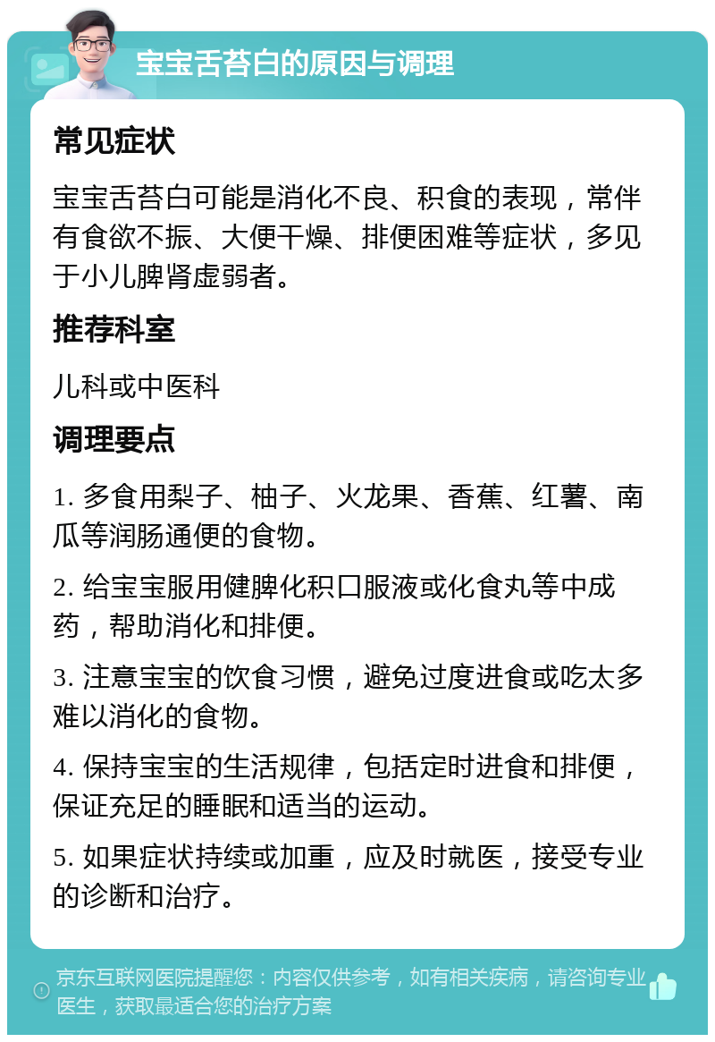 宝宝舌苔白的原因与调理 常见症状 宝宝舌苔白可能是消化不良、积食的表现，常伴有食欲不振、大便干燥、排便困难等症状，多见于小儿脾肾虚弱者。 推荐科室 儿科或中医科 调理要点 1. 多食用梨子、柚子、火龙果、香蕉、红薯、南瓜等润肠通便的食物。 2. 给宝宝服用健脾化积口服液或化食丸等中成药，帮助消化和排便。 3. 注意宝宝的饮食习惯，避免过度进食或吃太多难以消化的食物。 4. 保持宝宝的生活规律，包括定时进食和排便，保证充足的睡眠和适当的运动。 5. 如果症状持续或加重，应及时就医，接受专业的诊断和治疗。