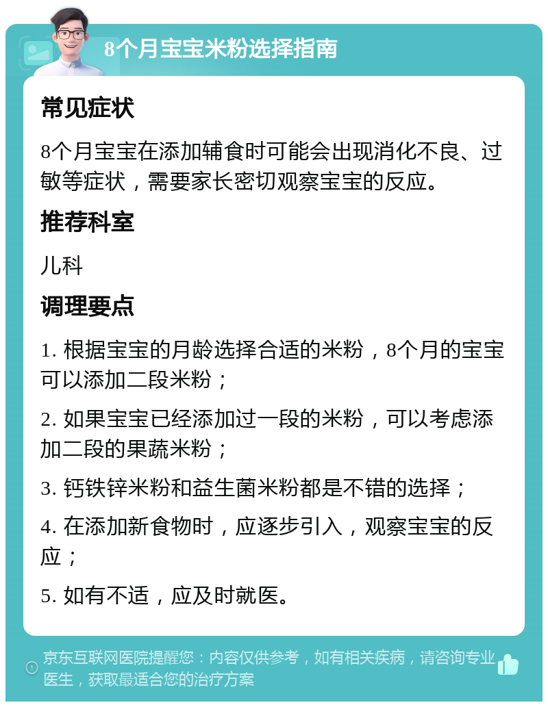 8个月宝宝米粉选择指南 常见症状 8个月宝宝在添加辅食时可能会出现消化不良、过敏等症状，需要家长密切观察宝宝的反应。 推荐科室 儿科 调理要点 1. 根据宝宝的月龄选择合适的米粉，8个月的宝宝可以添加二段米粉； 2. 如果宝宝已经添加过一段的米粉，可以考虑添加二段的果蔬米粉； 3. 钙铁锌米粉和益生菌米粉都是不错的选择； 4. 在添加新食物时，应逐步引入，观察宝宝的反应； 5. 如有不适，应及时就医。