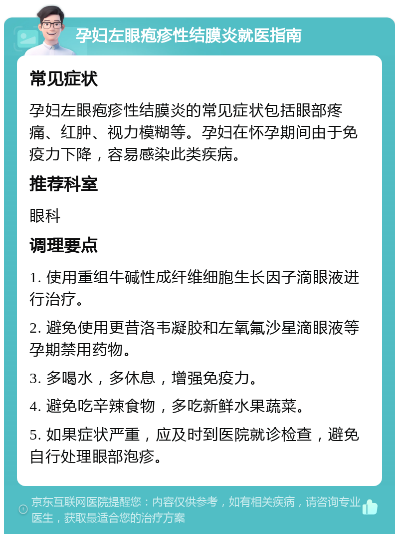 孕妇左眼疱疹性结膜炎就医指南 常见症状 孕妇左眼疱疹性结膜炎的常见症状包括眼部疼痛、红肿、视力模糊等。孕妇在怀孕期间由于免疫力下降，容易感染此类疾病。 推荐科室 眼科 调理要点 1. 使用重组牛碱性成纤维细胞生长因子滴眼液进行治疗。 2. 避免使用更昔洛韦凝胶和左氧氟沙星滴眼液等孕期禁用药物。 3. 多喝水，多休息，增强免疫力。 4. 避免吃辛辣食物，多吃新鲜水果蔬菜。 5. 如果症状严重，应及时到医院就诊检查，避免自行处理眼部泡疹。