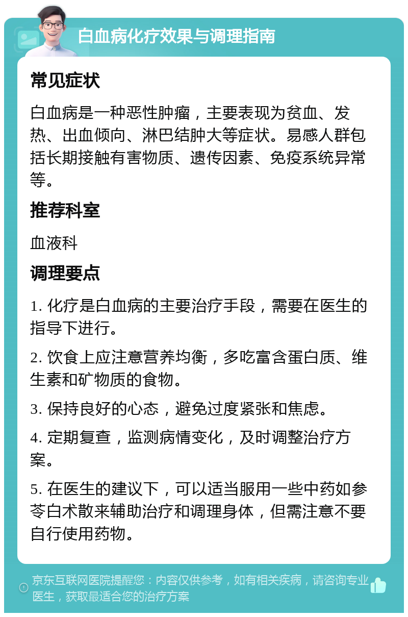 白血病化疗效果与调理指南 常见症状 白血病是一种恶性肿瘤，主要表现为贫血、发热、出血倾向、淋巴结肿大等症状。易感人群包括长期接触有害物质、遗传因素、免疫系统异常等。 推荐科室 血液科 调理要点 1. 化疗是白血病的主要治疗手段，需要在医生的指导下进行。 2. 饮食上应注意营养均衡，多吃富含蛋白质、维生素和矿物质的食物。 3. 保持良好的心态，避免过度紧张和焦虑。 4. 定期复查，监测病情变化，及时调整治疗方案。 5. 在医生的建议下，可以适当服用一些中药如参苓白术散来辅助治疗和调理身体，但需注意不要自行使用药物。