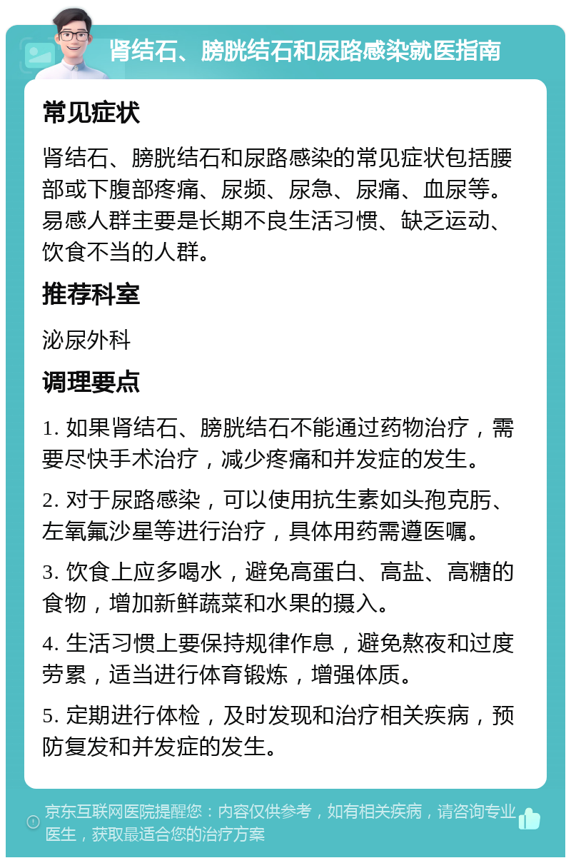 肾结石、膀胱结石和尿路感染就医指南 常见症状 肾结石、膀胱结石和尿路感染的常见症状包括腰部或下腹部疼痛、尿频、尿急、尿痛、血尿等。易感人群主要是长期不良生活习惯、缺乏运动、饮食不当的人群。 推荐科室 泌尿外科 调理要点 1. 如果肾结石、膀胱结石不能通过药物治疗，需要尽快手术治疗，减少疼痛和并发症的发生。 2. 对于尿路感染，可以使用抗生素如头孢克肟、左氧氟沙星等进行治疗，具体用药需遵医嘱。 3. 饮食上应多喝水，避免高蛋白、高盐、高糖的食物，增加新鲜蔬菜和水果的摄入。 4. 生活习惯上要保持规律作息，避免熬夜和过度劳累，适当进行体育锻炼，增强体质。 5. 定期进行体检，及时发现和治疗相关疾病，预防复发和并发症的发生。