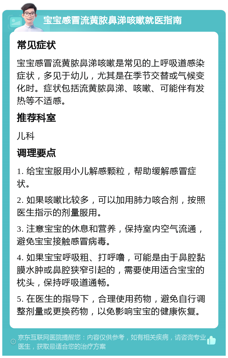 宝宝感冒流黄脓鼻涕咳嗽就医指南 常见症状 宝宝感冒流黄脓鼻涕咳嗽是常见的上呼吸道感染症状，多见于幼儿，尤其是在季节交替或气候变化时。症状包括流黄脓鼻涕、咳嗽、可能伴有发热等不适感。 推荐科室 儿科 调理要点 1. 给宝宝服用小儿解感颗粒，帮助缓解感冒症状。 2. 如果咳嗽比较多，可以加用肺力咳合剂，按照医生指示的剂量服用。 3. 注意宝宝的休息和营养，保持室内空气流通，避免宝宝接触感冒病毒。 4. 如果宝宝呼吸粗、打呼噜，可能是由于鼻腔黏膜水肿或鼻腔狭窄引起的，需要使用适合宝宝的枕头，保持呼吸道通畅。 5. 在医生的指导下，合理使用药物，避免自行调整剂量或更换药物，以免影响宝宝的健康恢复。