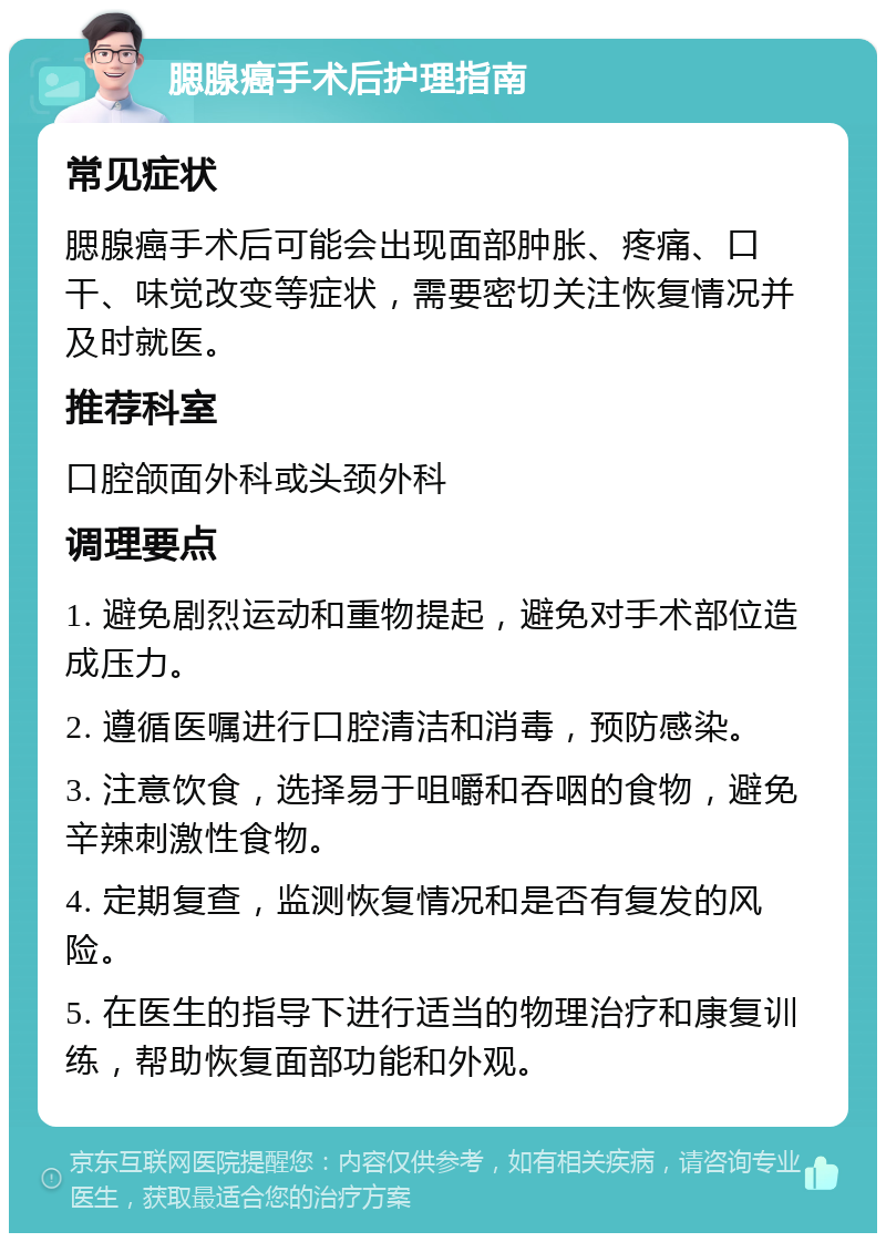 腮腺癌手术后护理指南 常见症状 腮腺癌手术后可能会出现面部肿胀、疼痛、口干、味觉改变等症状，需要密切关注恢复情况并及时就医。 推荐科室 口腔颌面外科或头颈外科 调理要点 1. 避免剧烈运动和重物提起，避免对手术部位造成压力。 2. 遵循医嘱进行口腔清洁和消毒，预防感染。 3. 注意饮食，选择易于咀嚼和吞咽的食物，避免辛辣刺激性食物。 4. 定期复查，监测恢复情况和是否有复发的风险。 5. 在医生的指导下进行适当的物理治疗和康复训练，帮助恢复面部功能和外观。