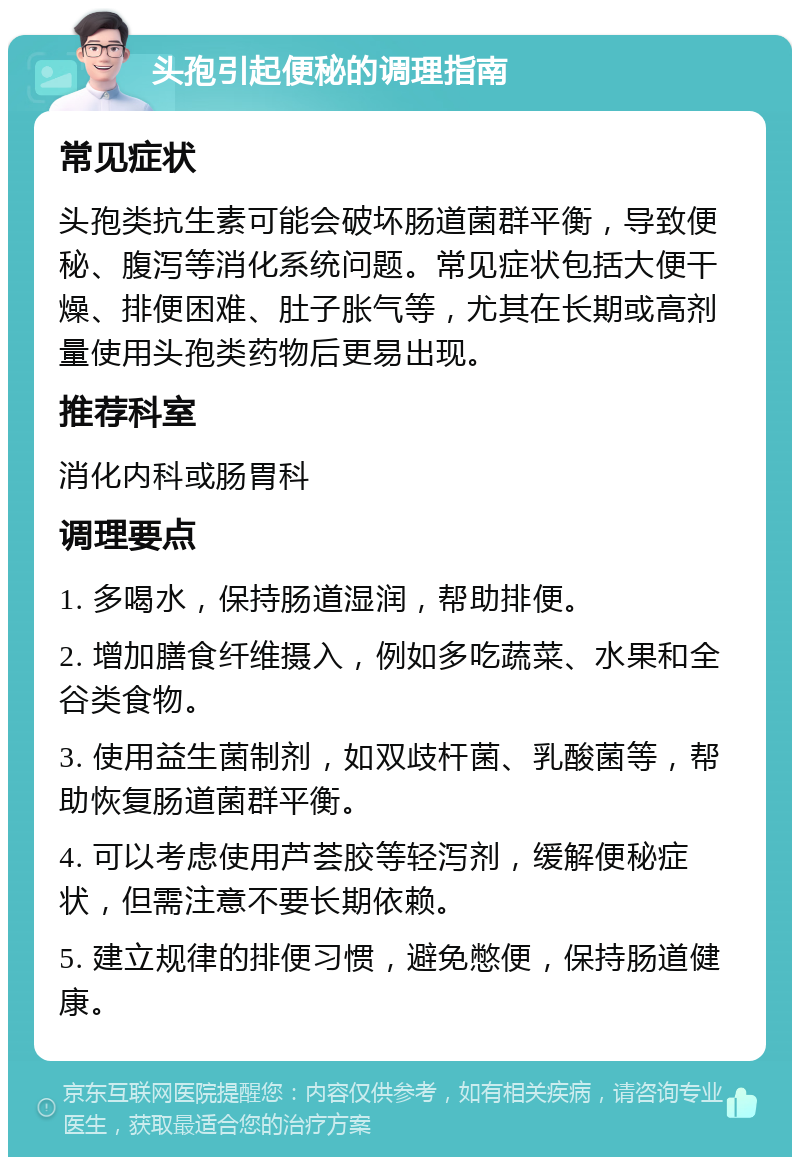 头孢引起便秘的调理指南 常见症状 头孢类抗生素可能会破坏肠道菌群平衡，导致便秘、腹泻等消化系统问题。常见症状包括大便干燥、排便困难、肚子胀气等，尤其在长期或高剂量使用头孢类药物后更易出现。 推荐科室 消化内科或肠胃科 调理要点 1. 多喝水，保持肠道湿润，帮助排便。 2. 增加膳食纤维摄入，例如多吃蔬菜、水果和全谷类食物。 3. 使用益生菌制剂，如双歧杆菌、乳酸菌等，帮助恢复肠道菌群平衡。 4. 可以考虑使用芦荟胶等轻泻剂，缓解便秘症状，但需注意不要长期依赖。 5. 建立规律的排便习惯，避免憋便，保持肠道健康。