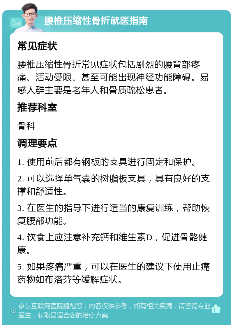 腰椎压缩性骨折就医指南 常见症状 腰椎压缩性骨折常见症状包括剧烈的腰背部疼痛、活动受限、甚至可能出现神经功能障碍。易感人群主要是老年人和骨质疏松患者。 推荐科室 骨科 调理要点 1. 使用前后都有钢板的支具进行固定和保护。 2. 可以选择单气囊的树脂板支具，具有良好的支撑和舒适性。 3. 在医生的指导下进行适当的康复训练，帮助恢复腰部功能。 4. 饮食上应注意补充钙和维生素D，促进骨骼健康。 5. 如果疼痛严重，可以在医生的建议下使用止痛药物如布洛芬等缓解症状。