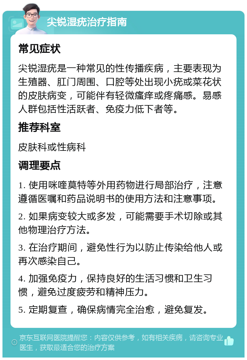 尖锐湿疣治疗指南 常见症状 尖锐湿疣是一种常见的性传播疾病，主要表现为生殖器、肛门周围、口腔等处出现小疣或菜花状的皮肤病变，可能伴有轻微瘙痒或疼痛感。易感人群包括性活跃者、免疫力低下者等。 推荐科室 皮肤科或性病科 调理要点 1. 使用咪喹莫特等外用药物进行局部治疗，注意遵循医嘱和药品说明书的使用方法和注意事项。 2. 如果病变较大或多发，可能需要手术切除或其他物理治疗方法。 3. 在治疗期间，避免性行为以防止传染给他人或再次感染自己。 4. 加强免疫力，保持良好的生活习惯和卫生习惯，避免过度疲劳和精神压力。 5. 定期复查，确保病情完全治愈，避免复发。