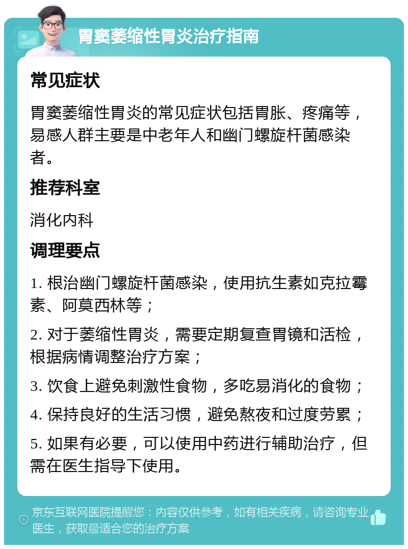 胃窦萎缩性胃炎治疗指南 常见症状 胃窦萎缩性胃炎的常见症状包括胃胀、疼痛等，易感人群主要是中老年人和幽门螺旋杆菌感染者。 推荐科室 消化内科 调理要点 1. 根治幽门螺旋杆菌感染，使用抗生素如克拉霉素、阿莫西林等； 2. 对于萎缩性胃炎，需要定期复查胃镜和活检，根据病情调整治疗方案； 3. 饮食上避免刺激性食物，多吃易消化的食物； 4. 保持良好的生活习惯，避免熬夜和过度劳累； 5. 如果有必要，可以使用中药进行辅助治疗，但需在医生指导下使用。