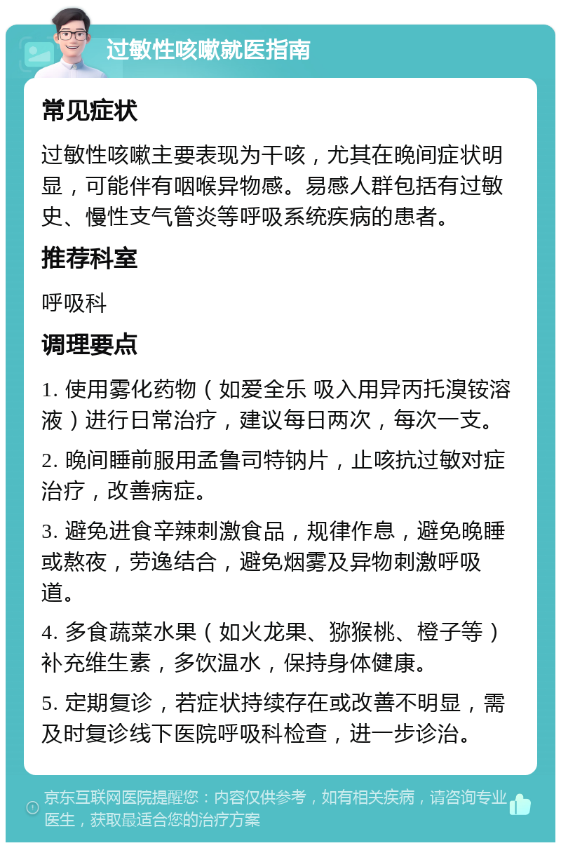 过敏性咳嗽就医指南 常见症状 过敏性咳嗽主要表现为干咳，尤其在晚间症状明显，可能伴有咽喉异物感。易感人群包括有过敏史、慢性支气管炎等呼吸系统疾病的患者。 推荐科室 呼吸科 调理要点 1. 使用雾化药物（如爱全乐 吸入用异丙托溴铵溶液）进行日常治疗，建议每日两次，每次一支。 2. 晚间睡前服用孟鲁司特钠片，止咳抗过敏对症治疗，改善病症。 3. 避免进食辛辣刺激食品，规律作息，避免晚睡或熬夜，劳逸结合，避免烟雾及异物刺激呼吸道。 4. 多食蔬菜水果（如火龙果、猕猴桃、橙子等）补充维生素，多饮温水，保持身体健康。 5. 定期复诊，若症状持续存在或改善不明显，需及时复诊线下医院呼吸科检查，进一步诊治。