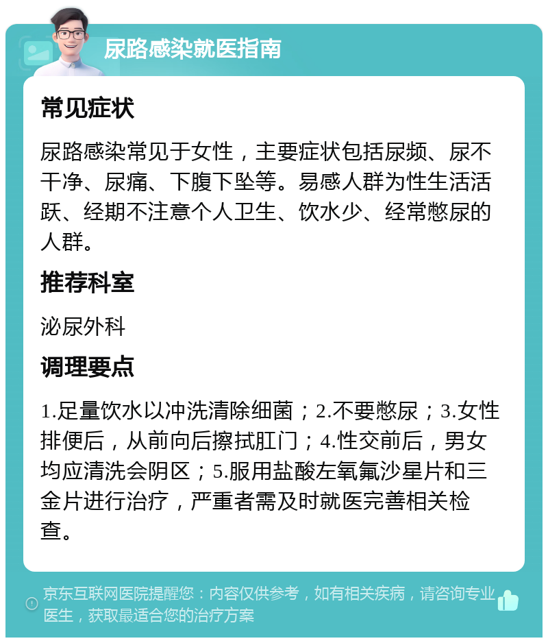 尿路感染就医指南 常见症状 尿路感染常见于女性，主要症状包括尿频、尿不干净、尿痛、下腹下坠等。易感人群为性生活活跃、经期不注意个人卫生、饮水少、经常憋尿的人群。 推荐科室 泌尿外科 调理要点 1.足量饮水以冲洗清除细菌；2.不要憋尿；3.女性排便后，从前向后擦拭肛门；4.性交前后，男女均应清洗会阴区；5.服用盐酸左氧氟沙星片和三金片进行治疗，严重者需及时就医完善相关检查。