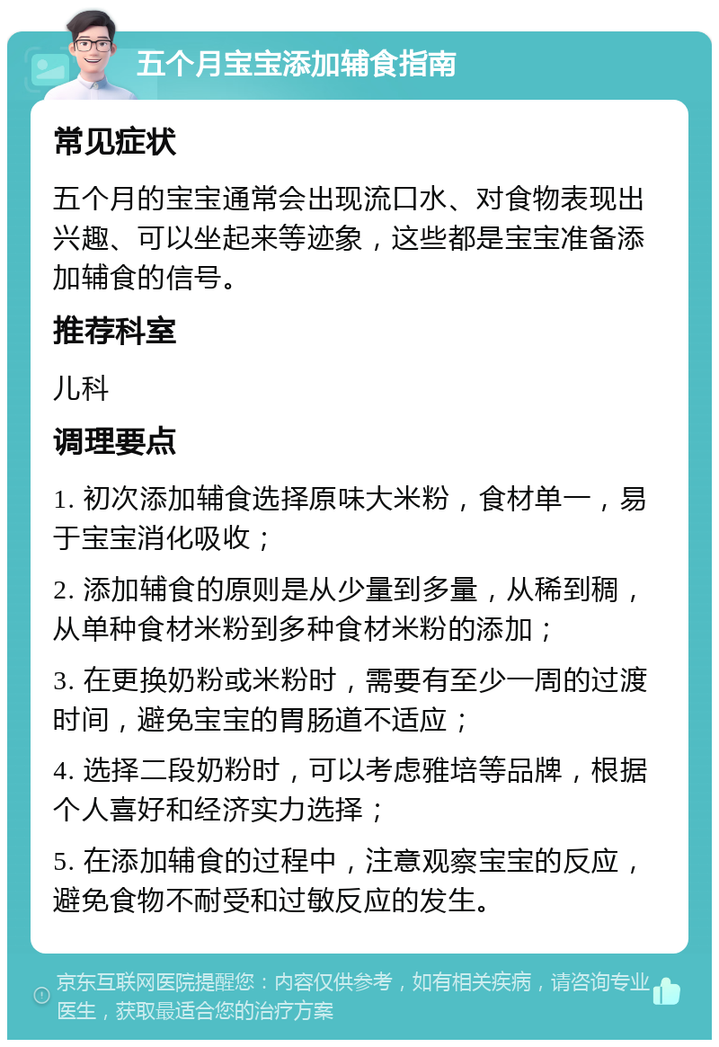 五个月宝宝添加辅食指南 常见症状 五个月的宝宝通常会出现流口水、对食物表现出兴趣、可以坐起来等迹象，这些都是宝宝准备添加辅食的信号。 推荐科室 儿科 调理要点 1. 初次添加辅食选择原味大米粉，食材单一，易于宝宝消化吸收； 2. 添加辅食的原则是从少量到多量，从稀到稠，从单种食材米粉到多种食材米粉的添加； 3. 在更换奶粉或米粉时，需要有至少一周的过渡时间，避免宝宝的胃肠道不适应； 4. 选择二段奶粉时，可以考虑雅培等品牌，根据个人喜好和经济实力选择； 5. 在添加辅食的过程中，注意观察宝宝的反应，避免食物不耐受和过敏反应的发生。