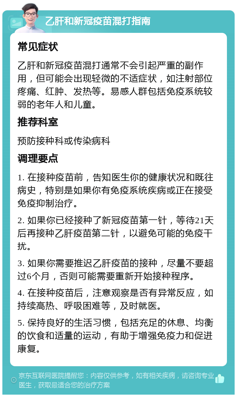 乙肝和新冠疫苗混打指南 常见症状 乙肝和新冠疫苗混打通常不会引起严重的副作用，但可能会出现轻微的不适症状，如注射部位疼痛、红肿、发热等。易感人群包括免疫系统较弱的老年人和儿童。 推荐科室 预防接种科或传染病科 调理要点 1. 在接种疫苗前，告知医生你的健康状况和既往病史，特别是如果你有免疫系统疾病或正在接受免疫抑制治疗。 2. 如果你已经接种了新冠疫苗第一针，等待21天后再接种乙肝疫苗第二针，以避免可能的免疫干扰。 3. 如果你需要推迟乙肝疫苗的接种，尽量不要超过6个月，否则可能需要重新开始接种程序。 4. 在接种疫苗后，注意观察是否有异常反应，如持续高热、呼吸困难等，及时就医。 5. 保持良好的生活习惯，包括充足的休息、均衡的饮食和适量的运动，有助于增强免疫力和促进康复。