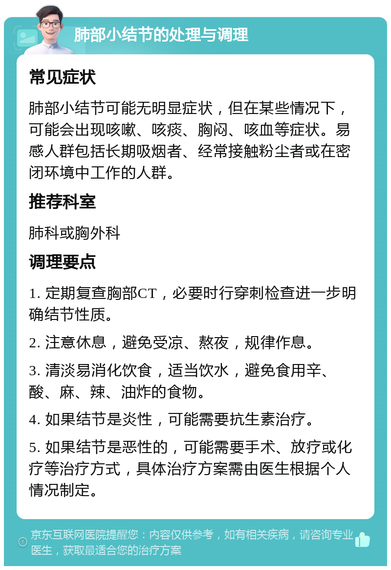 肺部小结节的处理与调理 常见症状 肺部小结节可能无明显症状，但在某些情况下，可能会出现咳嗽、咳痰、胸闷、咳血等症状。易感人群包括长期吸烟者、经常接触粉尘者或在密闭环境中工作的人群。 推荐科室 肺科或胸外科 调理要点 1. 定期复查胸部CT，必要时行穿刺检查进一步明确结节性质。 2. 注意休息，避免受凉、熬夜，规律作息。 3. 清淡易消化饮食，适当饮水，避免食用辛、酸、麻、辣、油炸的食物。 4. 如果结节是炎性，可能需要抗生素治疗。 5. 如果结节是恶性的，可能需要手术、放疗或化疗等治疗方式，具体治疗方案需由医生根据个人情况制定。