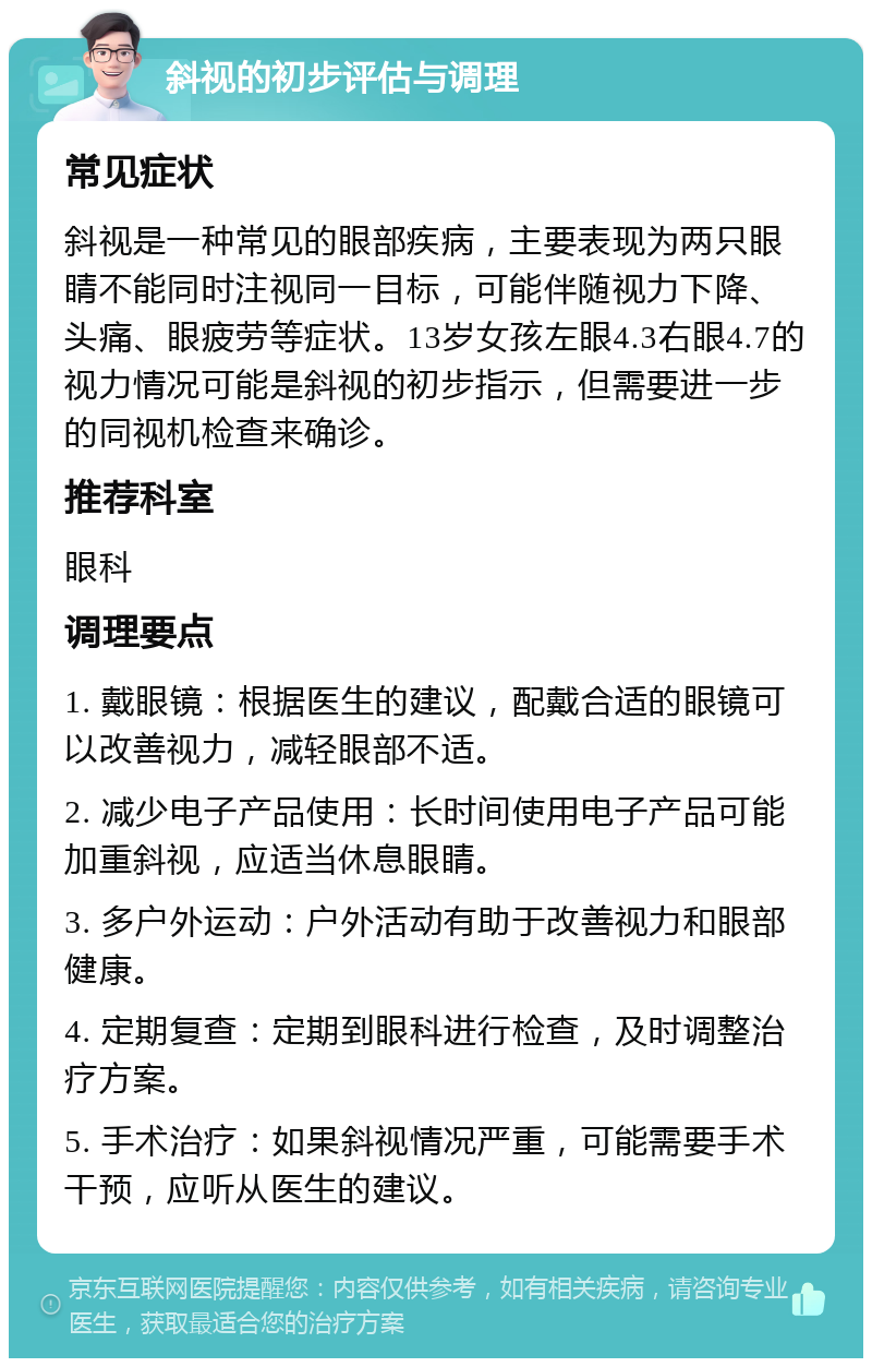 斜视的初步评估与调理 常见症状 斜视是一种常见的眼部疾病，主要表现为两只眼睛不能同时注视同一目标，可能伴随视力下降、头痛、眼疲劳等症状。13岁女孩左眼4.3右眼4.7的视力情况可能是斜视的初步指示，但需要进一步的同视机检查来确诊。 推荐科室 眼科 调理要点 1. 戴眼镜：根据医生的建议，配戴合适的眼镜可以改善视力，减轻眼部不适。 2. 减少电子产品使用：长时间使用电子产品可能加重斜视，应适当休息眼睛。 3. 多户外运动：户外活动有助于改善视力和眼部健康。 4. 定期复查：定期到眼科进行检查，及时调整治疗方案。 5. 手术治疗：如果斜视情况严重，可能需要手术干预，应听从医生的建议。