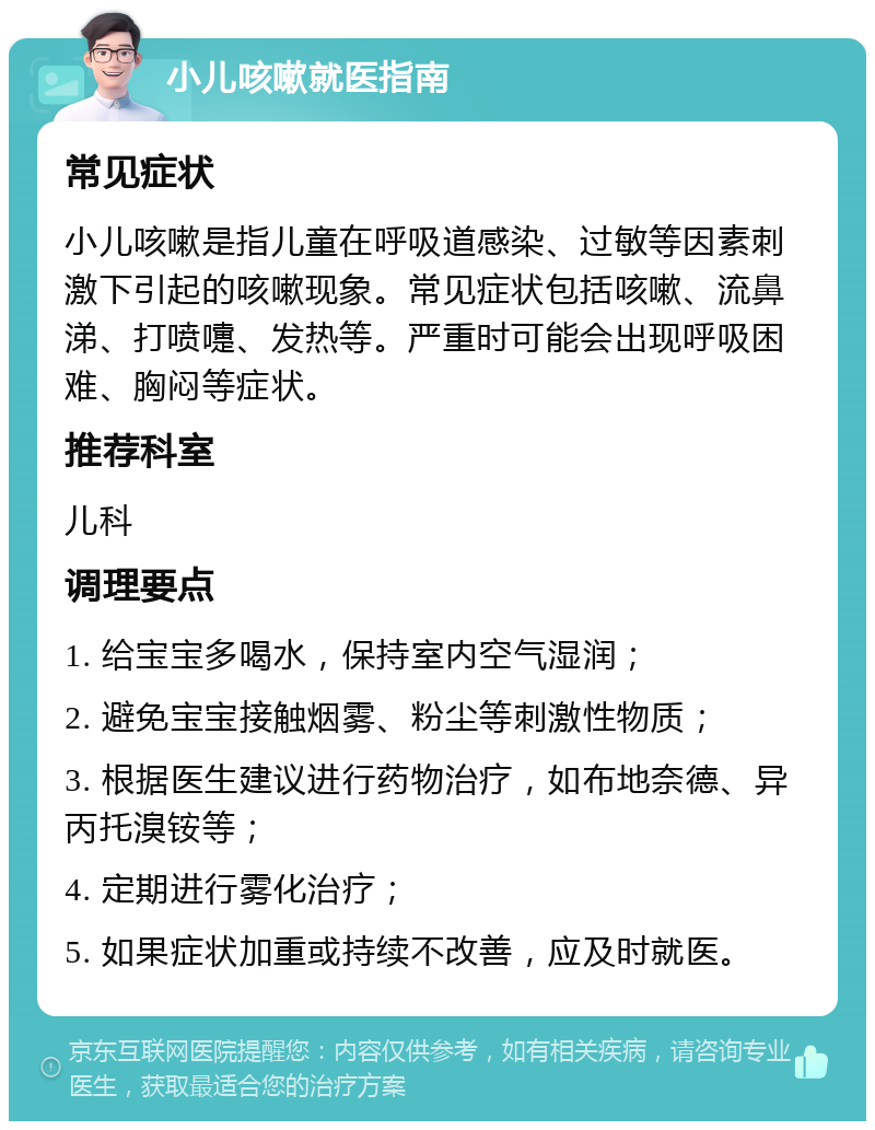 小儿咳嗽就医指南 常见症状 小儿咳嗽是指儿童在呼吸道感染、过敏等因素刺激下引起的咳嗽现象。常见症状包括咳嗽、流鼻涕、打喷嚏、发热等。严重时可能会出现呼吸困难、胸闷等症状。 推荐科室 儿科 调理要点 1. 给宝宝多喝水，保持室内空气湿润； 2. 避免宝宝接触烟雾、粉尘等刺激性物质； 3. 根据医生建议进行药物治疗，如布地奈德、异丙托溴铵等； 4. 定期进行雾化治疗； 5. 如果症状加重或持续不改善，应及时就医。