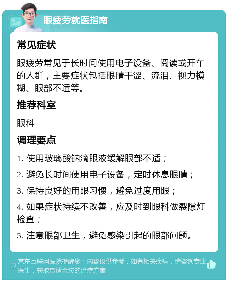 眼疲劳就医指南 常见症状 眼疲劳常见于长时间使用电子设备、阅读或开车的人群，主要症状包括眼睛干涩、流泪、视力模糊、眼部不适等。 推荐科室 眼科 调理要点 1. 使用玻璃酸钠滴眼液缓解眼部不适； 2. 避免长时间使用电子设备，定时休息眼睛； 3. 保持良好的用眼习惯，避免过度用眼； 4. 如果症状持续不改善，应及时到眼科做裂隙灯检查； 5. 注意眼部卫生，避免感染引起的眼部问题。