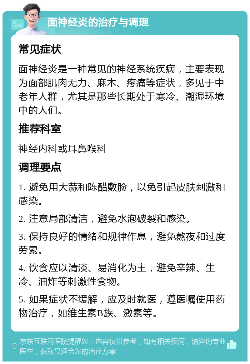 面神经炎的治疗与调理 常见症状 面神经炎是一种常见的神经系统疾病，主要表现为面部肌肉无力、麻木、疼痛等症状，多见于中老年人群，尤其是那些长期处于寒冷、潮湿环境中的人们。 推荐科室 神经内科或耳鼻喉科 调理要点 1. 避免用大蒜和陈醋敷脸，以免引起皮肤刺激和感染。 2. 注意局部清洁，避免水泡破裂和感染。 3. 保持良好的情绪和规律作息，避免熬夜和过度劳累。 4. 饮食应以清淡、易消化为主，避免辛辣、生冷、油炸等刺激性食物。 5. 如果症状不缓解，应及时就医，遵医嘱使用药物治疗，如维生素B族、激素等。