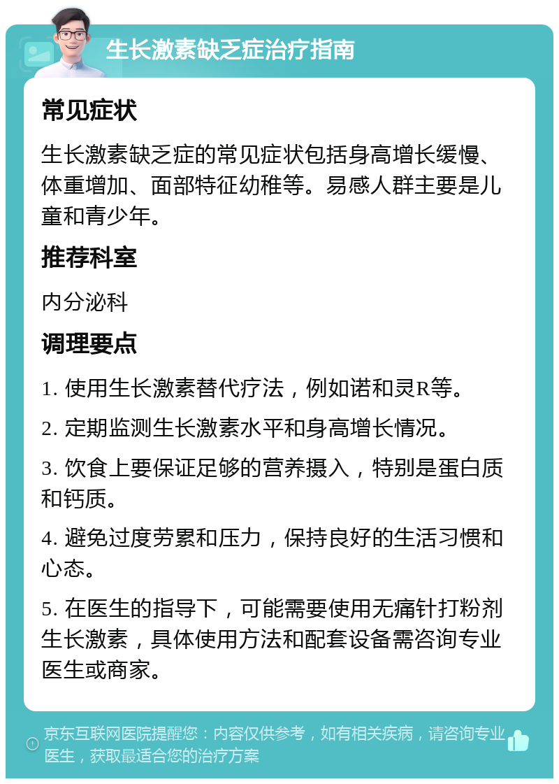 生长激素缺乏症治疗指南 常见症状 生长激素缺乏症的常见症状包括身高增长缓慢、体重增加、面部特征幼稚等。易感人群主要是儿童和青少年。 推荐科室 内分泌科 调理要点 1. 使用生长激素替代疗法，例如诺和灵R等。 2. 定期监测生长激素水平和身高增长情况。 3. 饮食上要保证足够的营养摄入，特别是蛋白质和钙质。 4. 避免过度劳累和压力，保持良好的生活习惯和心态。 5. 在医生的指导下，可能需要使用无痛针打粉剂生长激素，具体使用方法和配套设备需咨询专业医生或商家。