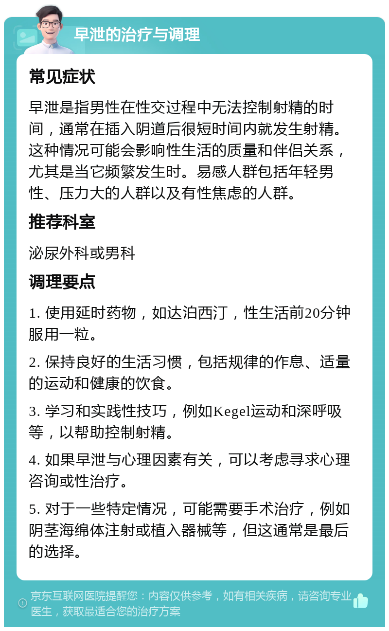 早泄的治疗与调理 常见症状 早泄是指男性在性交过程中无法控制射精的时间，通常在插入阴道后很短时间内就发生射精。这种情况可能会影响性生活的质量和伴侣关系，尤其是当它频繁发生时。易感人群包括年轻男性、压力大的人群以及有性焦虑的人群。 推荐科室 泌尿外科或男科 调理要点 1. 使用延时药物，如达泊西汀，性生活前20分钟服用一粒。 2. 保持良好的生活习惯，包括规律的作息、适量的运动和健康的饮食。 3. 学习和实践性技巧，例如Kegel运动和深呼吸等，以帮助控制射精。 4. 如果早泄与心理因素有关，可以考虑寻求心理咨询或性治疗。 5. 对于一些特定情况，可能需要手术治疗，例如阴茎海绵体注射或植入器械等，但这通常是最后的选择。