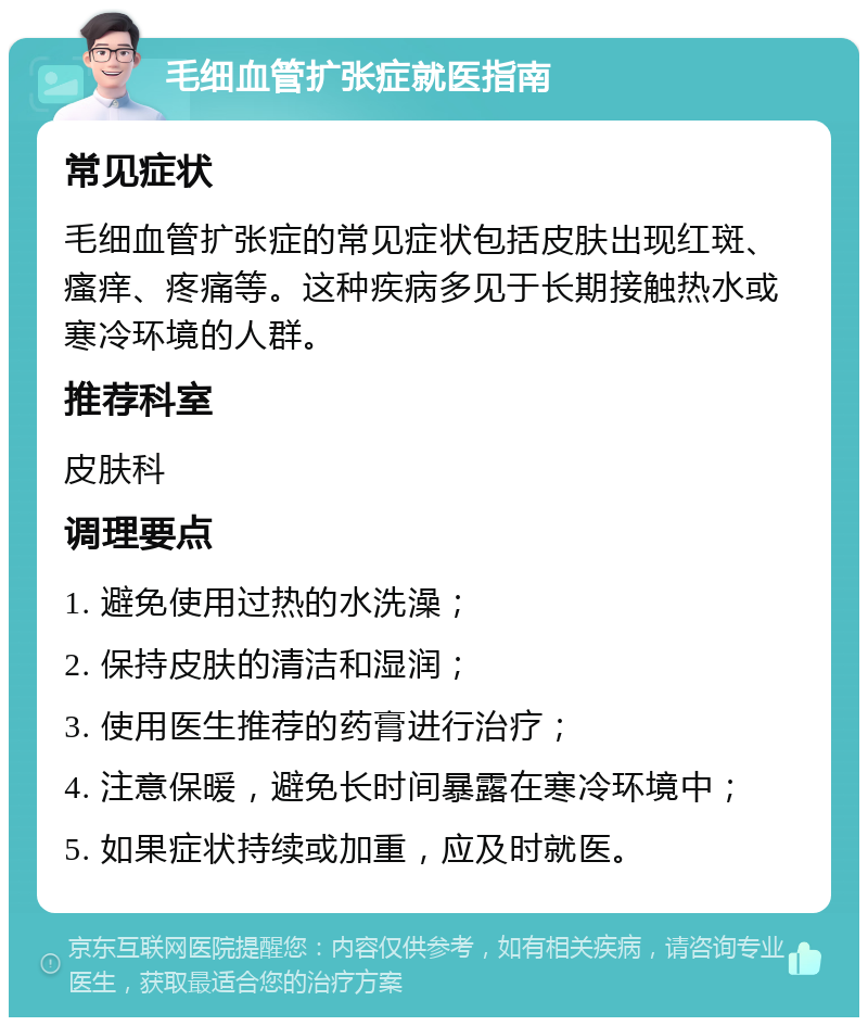 毛细血管扩张症就医指南 常见症状 毛细血管扩张症的常见症状包括皮肤出现红斑、瘙痒、疼痛等。这种疾病多见于长期接触热水或寒冷环境的人群。 推荐科室 皮肤科 调理要点 1. 避免使用过热的水洗澡； 2. 保持皮肤的清洁和湿润； 3. 使用医生推荐的药膏进行治疗； 4. 注意保暖，避免长时间暴露在寒冷环境中； 5. 如果症状持续或加重，应及时就医。