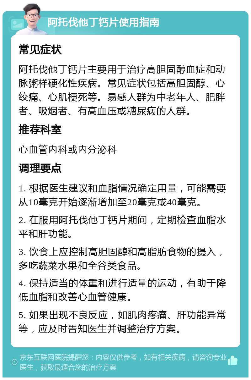 阿托伐他丁钙片使用指南 常见症状 阿托伐他丁钙片主要用于治疗高胆固醇血症和动脉粥样硬化性疾病。常见症状包括高胆固醇、心绞痛、心肌梗死等。易感人群为中老年人、肥胖者、吸烟者、有高血压或糖尿病的人群。 推荐科室 心血管内科或内分泌科 调理要点 1. 根据医生建议和血脂情况确定用量，可能需要从10毫克开始逐渐增加至20毫克或40毫克。 2. 在服用阿托伐他丁钙片期间，定期检查血脂水平和肝功能。 3. 饮食上应控制高胆固醇和高脂肪食物的摄入，多吃蔬菜水果和全谷类食品。 4. 保持适当的体重和进行适量的运动，有助于降低血脂和改善心血管健康。 5. 如果出现不良反应，如肌肉疼痛、肝功能异常等，应及时告知医生并调整治疗方案。