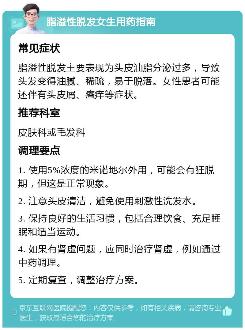 脂溢性脱发女生用药指南 常见症状 脂溢性脱发主要表现为头皮油脂分泌过多，导致头发变得油腻、稀疏，易于脱落。女性患者可能还伴有头皮屑、瘙痒等症状。 推荐科室 皮肤科或毛发科 调理要点 1. 使用5%浓度的米诺地尔外用，可能会有狂脱期，但这是正常现象。 2. 注意头皮清洁，避免使用刺激性洗发水。 3. 保持良好的生活习惯，包括合理饮食、充足睡眠和适当运动。 4. 如果有肾虚问题，应同时治疗肾虚，例如通过中药调理。 5. 定期复查，调整治疗方案。