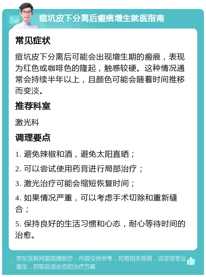 痘坑皮下分离后瘢痕增生就医指南 常见症状 痘坑皮下分离后可能会出现增生期的瘢痕，表现为红色或咖啡色的隆起，触感较硬。这种情况通常会持续半年以上，且颜色可能会随着时间推移而变淡。 推荐科室 激光科 调理要点 1. 避免辣椒和酒，避免太阳直晒； 2. 可以尝试使用药膏进行局部治疗； 3. 激光治疗可能会缩短恢复时间； 4. 如果情况严重，可以考虑手术切除和重新缝合； 5. 保持良好的生活习惯和心态，耐心等待时间的治愈。