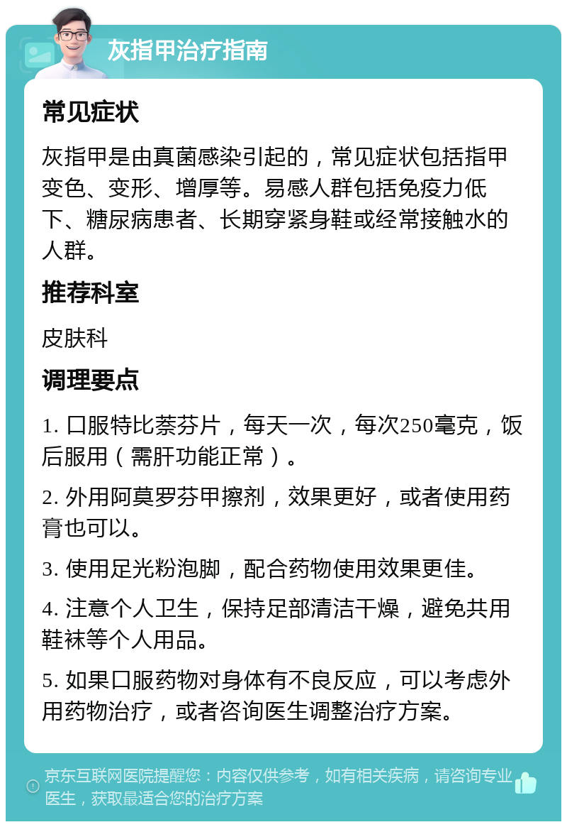 灰指甲治疗指南 常见症状 灰指甲是由真菌感染引起的，常见症状包括指甲变色、变形、增厚等。易感人群包括免疫力低下、糖尿病患者、长期穿紧身鞋或经常接触水的人群。 推荐科室 皮肤科 调理要点 1. 口服特比萘芬片，每天一次，每次250毫克，饭后服用（需肝功能正常）。 2. 外用阿莫罗芬甲擦剂，效果更好，或者使用药膏也可以。 3. 使用足光粉泡脚，配合药物使用效果更佳。 4. 注意个人卫生，保持足部清洁干燥，避免共用鞋袜等个人用品。 5. 如果口服药物对身体有不良反应，可以考虑外用药物治疗，或者咨询医生调整治疗方案。