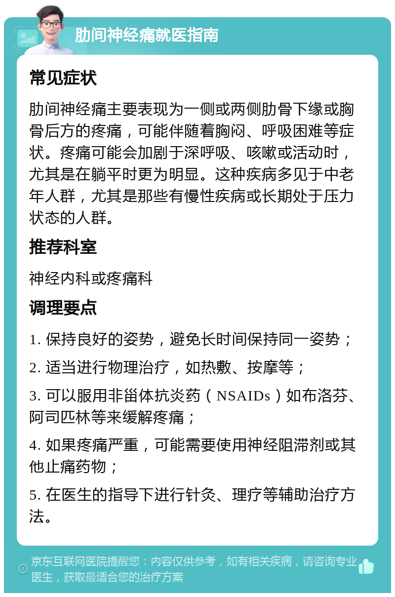 肋间神经痛就医指南 常见症状 肋间神经痛主要表现为一侧或两侧肋骨下缘或胸骨后方的疼痛，可能伴随着胸闷、呼吸困难等症状。疼痛可能会加剧于深呼吸、咳嗽或活动时，尤其是在躺平时更为明显。这种疾病多见于中老年人群，尤其是那些有慢性疾病或长期处于压力状态的人群。 推荐科室 神经内科或疼痛科 调理要点 1. 保持良好的姿势，避免长时间保持同一姿势； 2. 适当进行物理治疗，如热敷、按摩等； 3. 可以服用非甾体抗炎药（NSAIDs）如布洛芬、阿司匹林等来缓解疼痛； 4. 如果疼痛严重，可能需要使用神经阻滞剂或其他止痛药物； 5. 在医生的指导下进行针灸、理疗等辅助治疗方法。