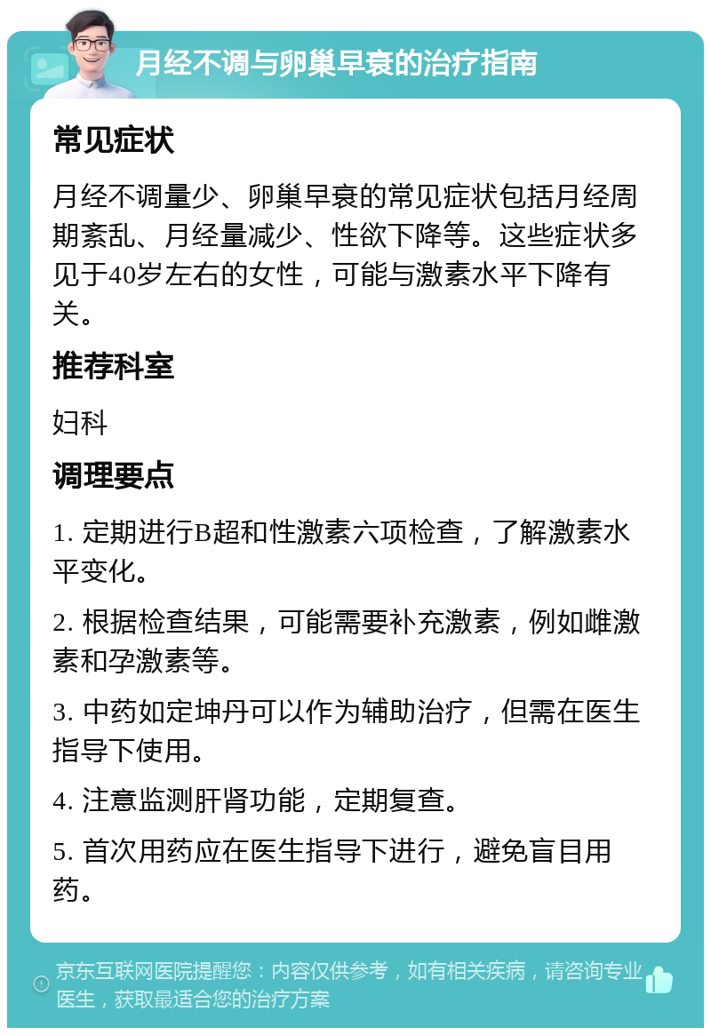 月经不调与卵巢早衰的治疗指南 常见症状 月经不调量少、卵巢早衰的常见症状包括月经周期紊乱、月经量减少、性欲下降等。这些症状多见于40岁左右的女性，可能与激素水平下降有关。 推荐科室 妇科 调理要点 1. 定期进行B超和性激素六项检查，了解激素水平变化。 2. 根据检查结果，可能需要补充激素，例如雌激素和孕激素等。 3. 中药如定坤丹可以作为辅助治疗，但需在医生指导下使用。 4. 注意监测肝肾功能，定期复查。 5. 首次用药应在医生指导下进行，避免盲目用药。