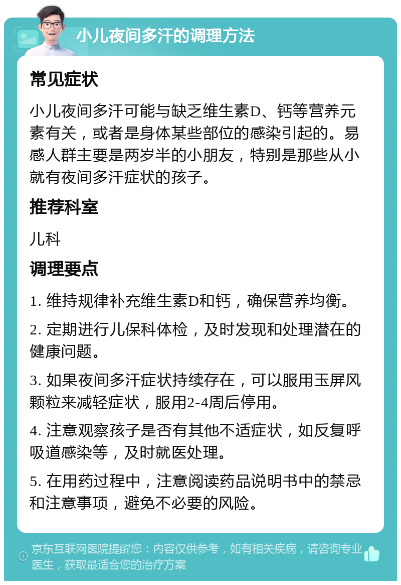 小儿夜间多汗的调理方法 常见症状 小儿夜间多汗可能与缺乏维生素D、钙等营养元素有关，或者是身体某些部位的感染引起的。易感人群主要是两岁半的小朋友，特别是那些从小就有夜间多汗症状的孩子。 推荐科室 儿科 调理要点 1. 维持规律补充维生素D和钙，确保营养均衡。 2. 定期进行儿保科体检，及时发现和处理潜在的健康问题。 3. 如果夜间多汗症状持续存在，可以服用玉屏风颗粒来减轻症状，服用2-4周后停用。 4. 注意观察孩子是否有其他不适症状，如反复呼吸道感染等，及时就医处理。 5. 在用药过程中，注意阅读药品说明书中的禁忌和注意事项，避免不必要的风险。