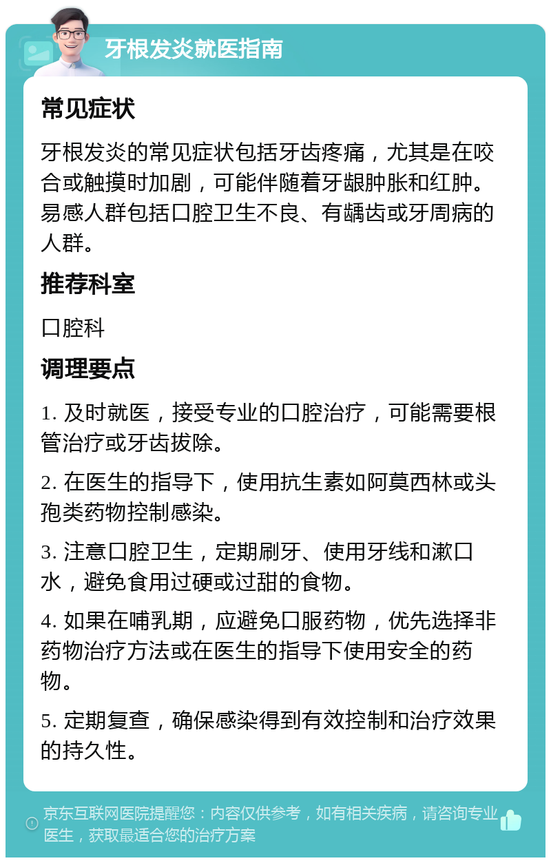 牙根发炎就医指南 常见症状 牙根发炎的常见症状包括牙齿疼痛，尤其是在咬合或触摸时加剧，可能伴随着牙龈肿胀和红肿。易感人群包括口腔卫生不良、有龋齿或牙周病的人群。 推荐科室 口腔科 调理要点 1. 及时就医，接受专业的口腔治疗，可能需要根管治疗或牙齿拔除。 2. 在医生的指导下，使用抗生素如阿莫西林或头孢类药物控制感染。 3. 注意口腔卫生，定期刷牙、使用牙线和漱口水，避免食用过硬或过甜的食物。 4. 如果在哺乳期，应避免口服药物，优先选择非药物治疗方法或在医生的指导下使用安全的药物。 5. 定期复查，确保感染得到有效控制和治疗效果的持久性。