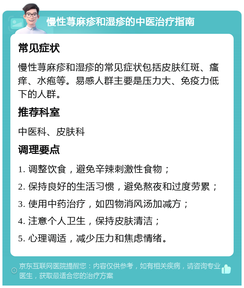 慢性荨麻疹和湿疹的中医治疗指南 常见症状 慢性荨麻疹和湿疹的常见症状包括皮肤红斑、瘙痒、水疱等。易感人群主要是压力大、免疫力低下的人群。 推荐科室 中医科、皮肤科 调理要点 1. 调整饮食，避免辛辣刺激性食物； 2. 保持良好的生活习惯，避免熬夜和过度劳累； 3. 使用中药治疗，如四物消风汤加减方； 4. 注意个人卫生，保持皮肤清洁； 5. 心理调适，减少压力和焦虑情绪。