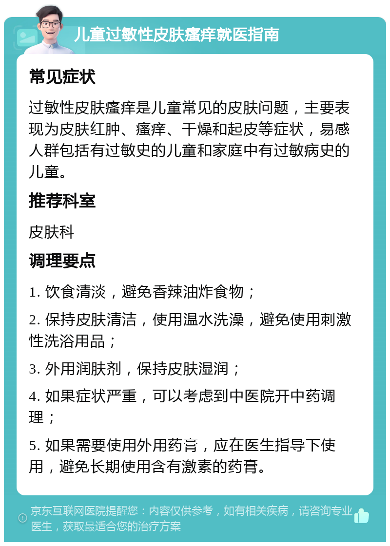 儿童过敏性皮肤瘙痒就医指南 常见症状 过敏性皮肤瘙痒是儿童常见的皮肤问题，主要表现为皮肤红肿、瘙痒、干燥和起皮等症状，易感人群包括有过敏史的儿童和家庭中有过敏病史的儿童。 推荐科室 皮肤科 调理要点 1. 饮食清淡，避免香辣油炸食物； 2. 保持皮肤清洁，使用温水洗澡，避免使用刺激性洗浴用品； 3. 外用润肤剂，保持皮肤湿润； 4. 如果症状严重，可以考虑到中医院开中药调理； 5. 如果需要使用外用药膏，应在医生指导下使用，避免长期使用含有激素的药膏。