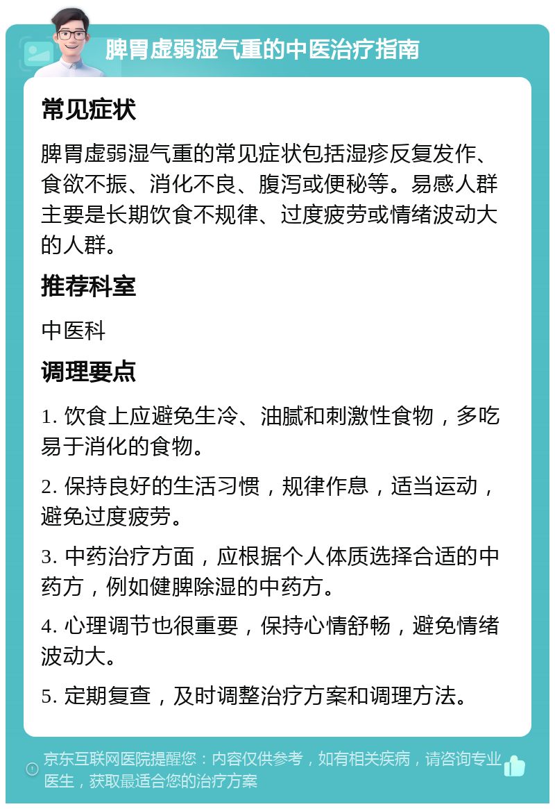 脾胃虚弱湿气重的中医治疗指南 常见症状 脾胃虚弱湿气重的常见症状包括湿疹反复发作、食欲不振、消化不良、腹泻或便秘等。易感人群主要是长期饮食不规律、过度疲劳或情绪波动大的人群。 推荐科室 中医科 调理要点 1. 饮食上应避免生冷、油腻和刺激性食物，多吃易于消化的食物。 2. 保持良好的生活习惯，规律作息，适当运动，避免过度疲劳。 3. 中药治疗方面，应根据个人体质选择合适的中药方，例如健脾除湿的中药方。 4. 心理调节也很重要，保持心情舒畅，避免情绪波动大。 5. 定期复查，及时调整治疗方案和调理方法。