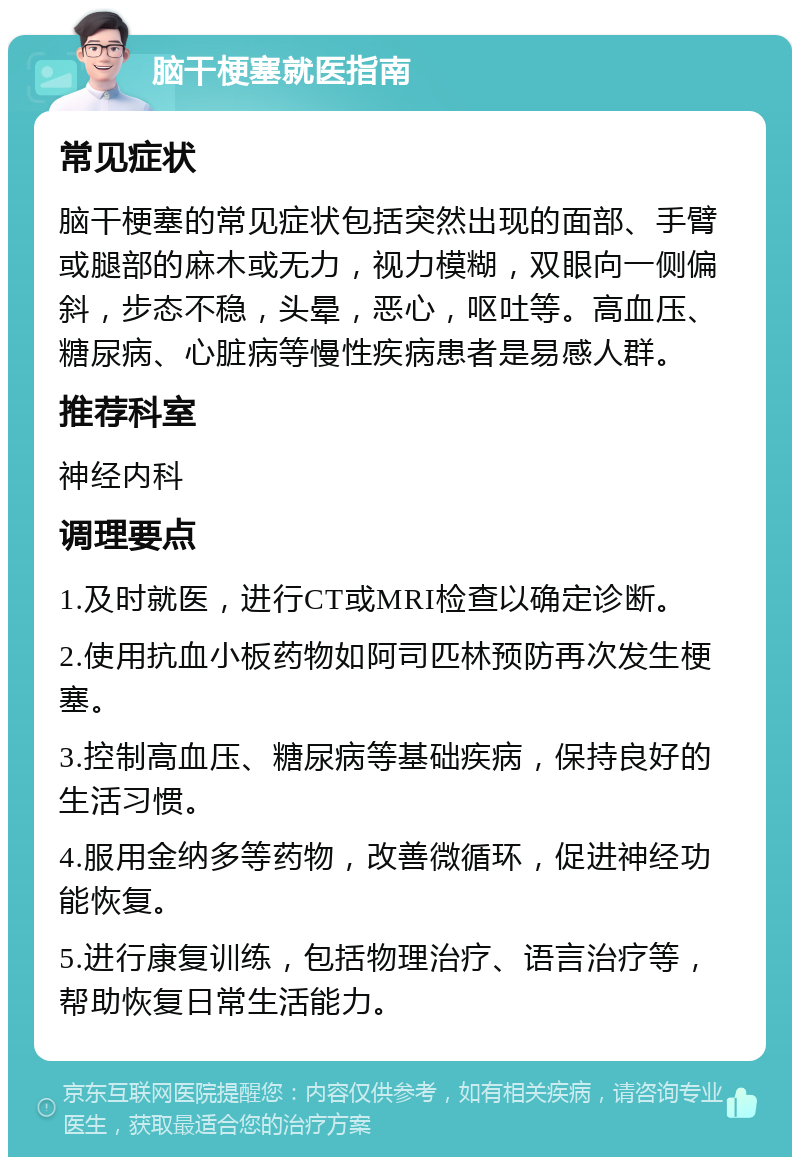 脑干梗塞就医指南 常见症状 脑干梗塞的常见症状包括突然出现的面部、手臂或腿部的麻木或无力，视力模糊，双眼向一侧偏斜，步态不稳，头晕，恶心，呕吐等。高血压、糖尿病、心脏病等慢性疾病患者是易感人群。 推荐科室 神经内科 调理要点 1.及时就医，进行CT或MRI检查以确定诊断。 2.使用抗血小板药物如阿司匹林预防再次发生梗塞。 3.控制高血压、糖尿病等基础疾病，保持良好的生活习惯。 4.服用金纳多等药物，改善微循环，促进神经功能恢复。 5.进行康复训练，包括物理治疗、语言治疗等，帮助恢复日常生活能力。