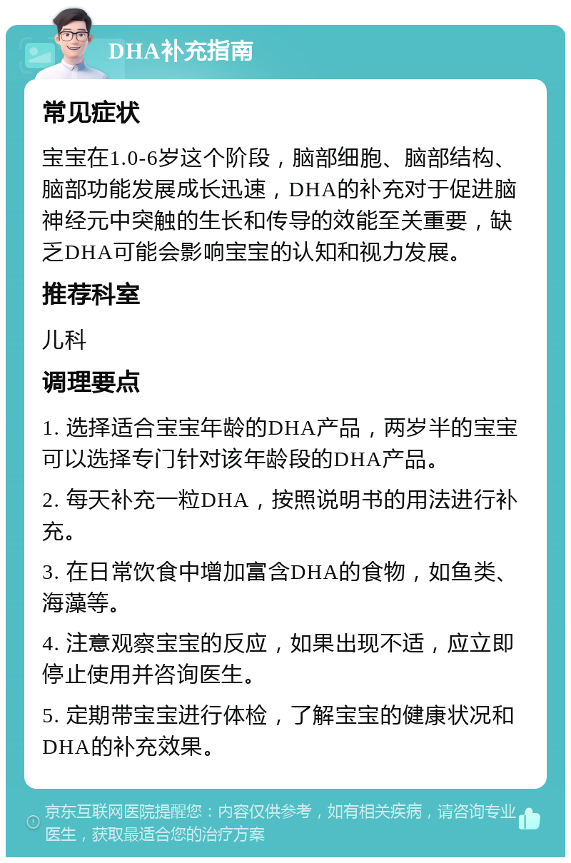 DHA补充指南 常见症状 宝宝在1.0-6岁这个阶段，脑部细胞、脑部结构、脑部功能发展成长迅速，DHA的补充对于促进脑神经元中突触的生长和传导的效能至关重要，缺乏DHA可能会影响宝宝的认知和视力发展。 推荐科室 儿科 调理要点 1. 选择适合宝宝年龄的DHA产品，两岁半的宝宝可以选择专门针对该年龄段的DHA产品。 2. 每天补充一粒DHA，按照说明书的用法进行补充。 3. 在日常饮食中增加富含DHA的食物，如鱼类、海藻等。 4. 注意观察宝宝的反应，如果出现不适，应立即停止使用并咨询医生。 5. 定期带宝宝进行体检，了解宝宝的健康状况和DHA的补充效果。