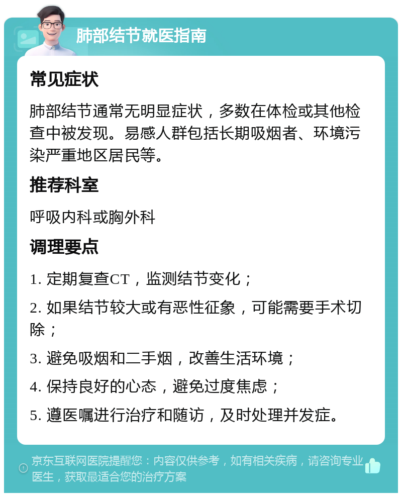 肺部结节就医指南 常见症状 肺部结节通常无明显症状，多数在体检或其他检查中被发现。易感人群包括长期吸烟者、环境污染严重地区居民等。 推荐科室 呼吸内科或胸外科 调理要点 1. 定期复查CT，监测结节变化； 2. 如果结节较大或有恶性征象，可能需要手术切除； 3. 避免吸烟和二手烟，改善生活环境； 4. 保持良好的心态，避免过度焦虑； 5. 遵医嘱进行治疗和随访，及时处理并发症。