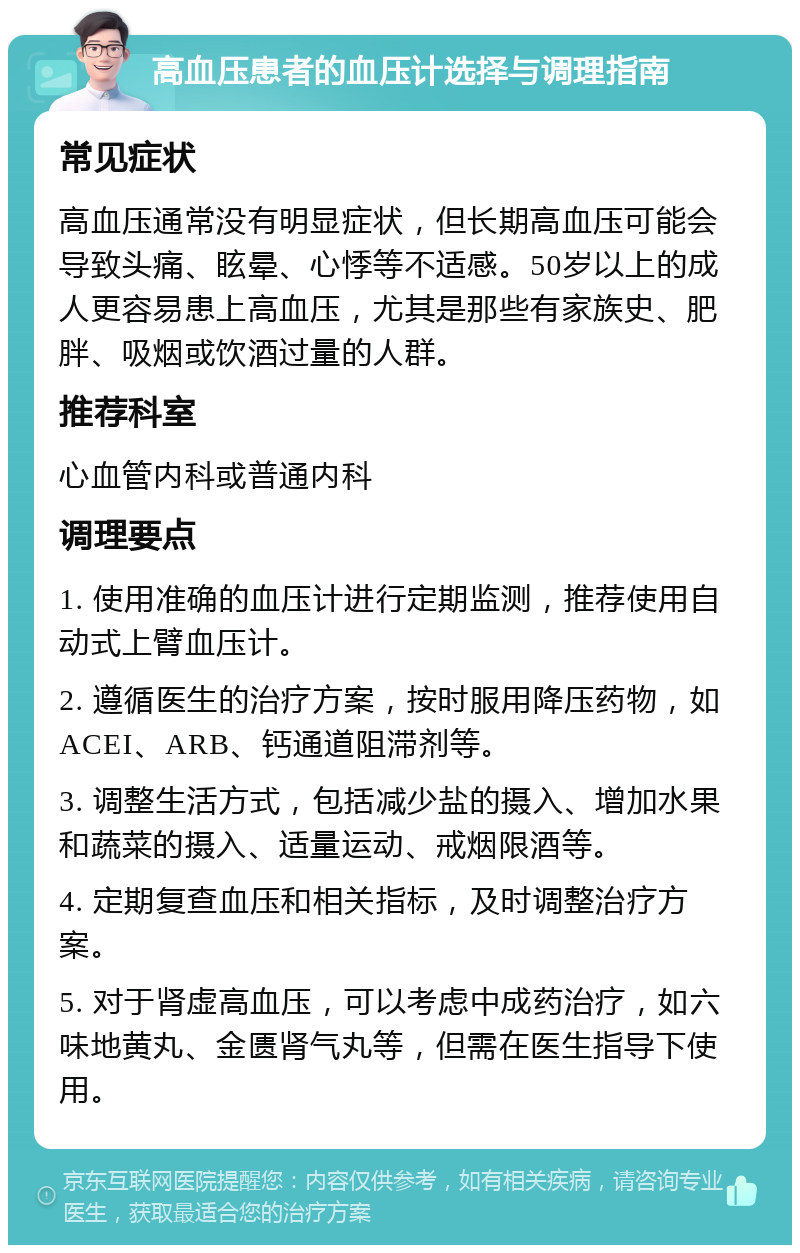 高血压患者的血压计选择与调理指南 常见症状 高血压通常没有明显症状，但长期高血压可能会导致头痛、眩晕、心悸等不适感。50岁以上的成人更容易患上高血压，尤其是那些有家族史、肥胖、吸烟或饮酒过量的人群。 推荐科室 心血管内科或普通内科 调理要点 1. 使用准确的血压计进行定期监测，推荐使用自动式上臂血压计。 2. 遵循医生的治疗方案，按时服用降压药物，如ACEI、ARB、钙通道阻滞剂等。 3. 调整生活方式，包括减少盐的摄入、增加水果和蔬菜的摄入、适量运动、戒烟限酒等。 4. 定期复查血压和相关指标，及时调整治疗方案。 5. 对于肾虚高血压，可以考虑中成药治疗，如六味地黄丸、金匮肾气丸等，但需在医生指导下使用。