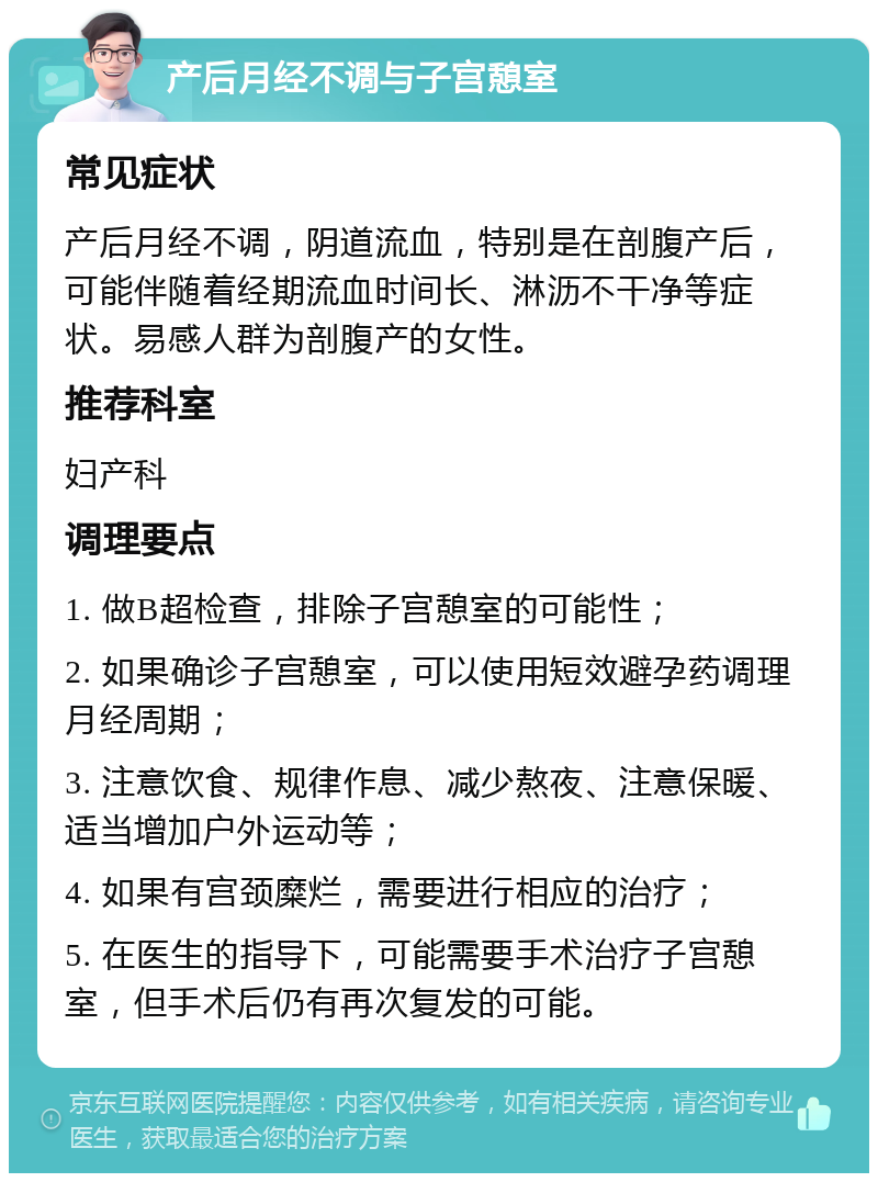 产后月经不调与子宫憩室 常见症状 产后月经不调，阴道流血，特别是在剖腹产后，可能伴随着经期流血时间长、淋沥不干净等症状。易感人群为剖腹产的女性。 推荐科室 妇产科 调理要点 1. 做B超检查，排除子宫憩室的可能性； 2. 如果确诊子宫憩室，可以使用短效避孕药调理月经周期； 3. 注意饮食、规律作息、减少熬夜、注意保暖、适当增加户外运动等； 4. 如果有宫颈糜烂，需要进行相应的治疗； 5. 在医生的指导下，可能需要手术治疗子宫憩室，但手术后仍有再次复发的可能。