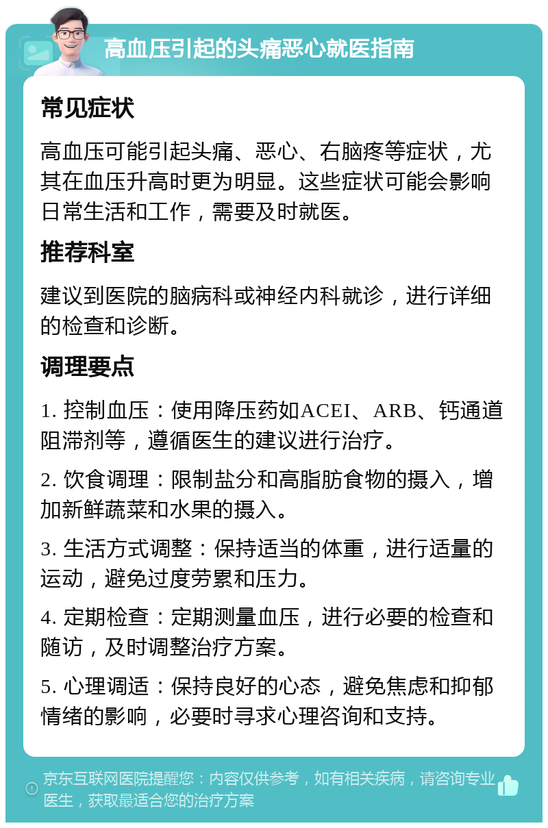 高血压引起的头痛恶心就医指南 常见症状 高血压可能引起头痛、恶心、右脑疼等症状，尤其在血压升高时更为明显。这些症状可能会影响日常生活和工作，需要及时就医。 推荐科室 建议到医院的脑病科或神经内科就诊，进行详细的检查和诊断。 调理要点 1. 控制血压：使用降压药如ACEI、ARB、钙通道阻滞剂等，遵循医生的建议进行治疗。 2. 饮食调理：限制盐分和高脂肪食物的摄入，增加新鲜蔬菜和水果的摄入。 3. 生活方式调整：保持适当的体重，进行适量的运动，避免过度劳累和压力。 4. 定期检查：定期测量血压，进行必要的检查和随访，及时调整治疗方案。 5. 心理调适：保持良好的心态，避免焦虑和抑郁情绪的影响，必要时寻求心理咨询和支持。