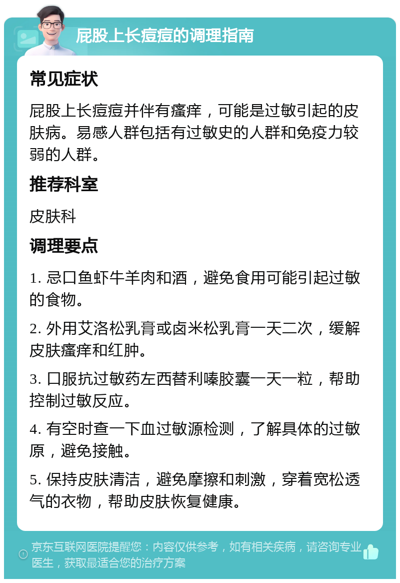 屁股上长痘痘的调理指南 常见症状 屁股上长痘痘并伴有瘙痒，可能是过敏引起的皮肤病。易感人群包括有过敏史的人群和免疫力较弱的人群。 推荐科室 皮肤科 调理要点 1. 忌口鱼虾牛羊肉和酒，避免食用可能引起过敏的食物。 2. 外用艾洛松乳膏或卤米松乳膏一天二次，缓解皮肤瘙痒和红肿。 3. 口服抗过敏药左西替利嗪胶囊一天一粒，帮助控制过敏反应。 4. 有空时查一下血过敏源检测，了解具体的过敏原，避免接触。 5. 保持皮肤清洁，避免摩擦和刺激，穿着宽松透气的衣物，帮助皮肤恢复健康。