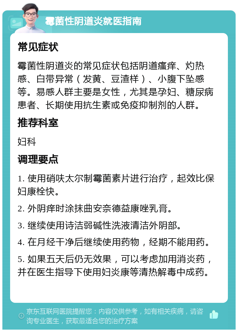 霉菌性阴道炎就医指南 常见症状 霉菌性阴道炎的常见症状包括阴道瘙痒、灼热感、白带异常（发黄、豆渣样）、小腹下坠感等。易感人群主要是女性，尤其是孕妇、糖尿病患者、长期使用抗生素或免疫抑制剂的人群。 推荐科室 妇科 调理要点 1. 使用硝呋太尔制霉菌素片进行治疗，起效比保妇康栓快。 2. 外阴痒时涂抹曲安奈德益康唑乳膏。 3. 继续使用诗洁弱碱性洗液清洁外阴部。 4. 在月经干净后继续使用药物，经期不能用药。 5. 如果五天后仍无效果，可以考虑加用消炎药，并在医生指导下使用妇炎康等清热解毒中成药。