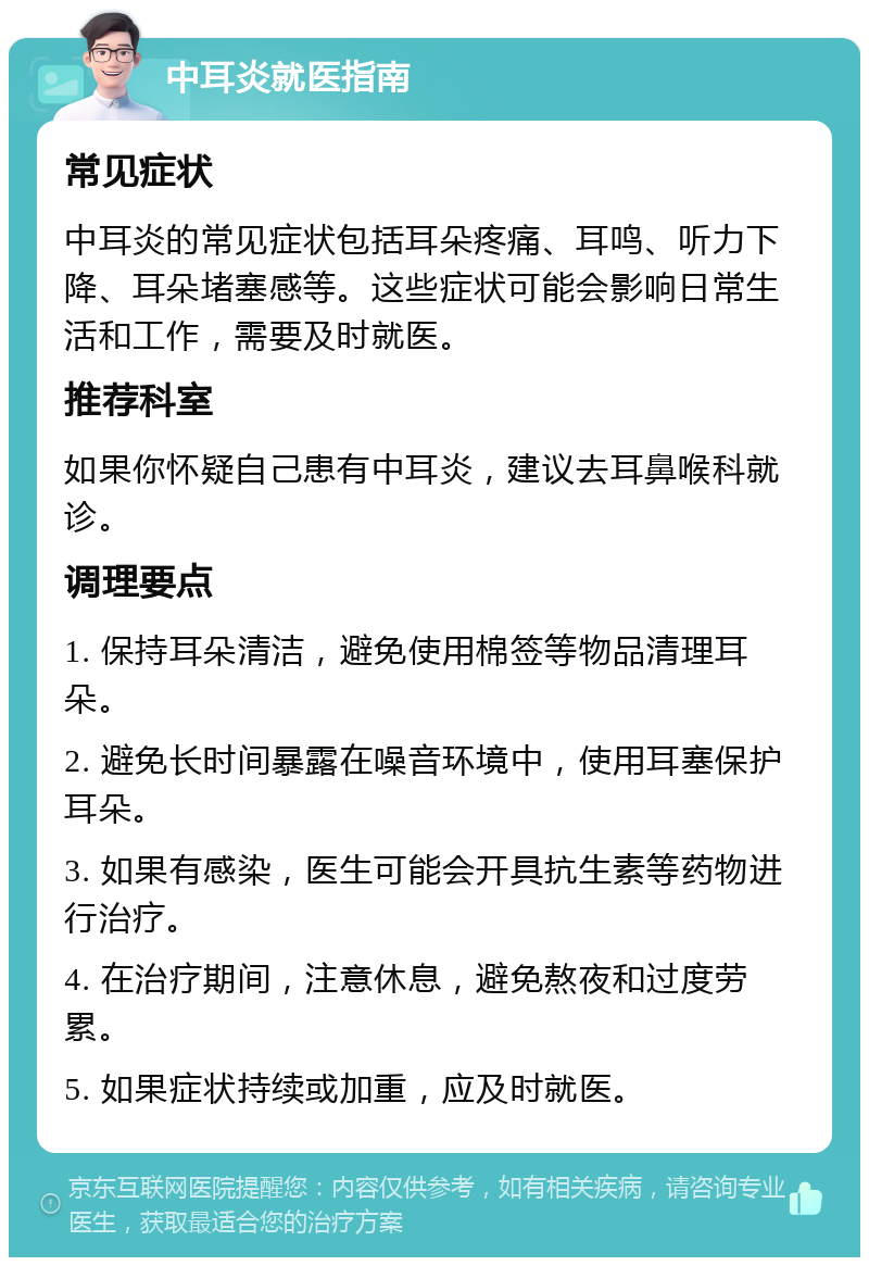 中耳炎就医指南 常见症状 中耳炎的常见症状包括耳朵疼痛、耳鸣、听力下降、耳朵堵塞感等。这些症状可能会影响日常生活和工作，需要及时就医。 推荐科室 如果你怀疑自己患有中耳炎，建议去耳鼻喉科就诊。 调理要点 1. 保持耳朵清洁，避免使用棉签等物品清理耳朵。 2. 避免长时间暴露在噪音环境中，使用耳塞保护耳朵。 3. 如果有感染，医生可能会开具抗生素等药物进行治疗。 4. 在治疗期间，注意休息，避免熬夜和过度劳累。 5. 如果症状持续或加重，应及时就医。