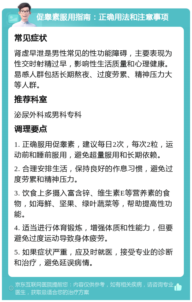 促睾素服用指南：正确用法和注意事项 常见症状 肾虚早泄是男性常见的性功能障碍，主要表现为性交时射精过早，影响性生活质量和心理健康。易感人群包括长期熬夜、过度劳累、精神压力大等人群。 推荐科室 泌尿外科或男科专科 调理要点 1. 正确服用促睾素，建议每日2次，每次2粒，运动前和睡前服用，避免超量服用和长期依赖。 2. 合理安排生活，保持良好的作息习惯，避免过度劳累和精神压力。 3. 饮食上多摄入富含锌、维生素E等营养素的食物，如海鲜、坚果、绿叶蔬菜等，帮助提高性功能。 4. 适当进行体育锻炼，增强体质和性能力，但要避免过度运动导致身体疲劳。 5. 如果症状严重，应及时就医，接受专业的诊断和治疗，避免延误病情。