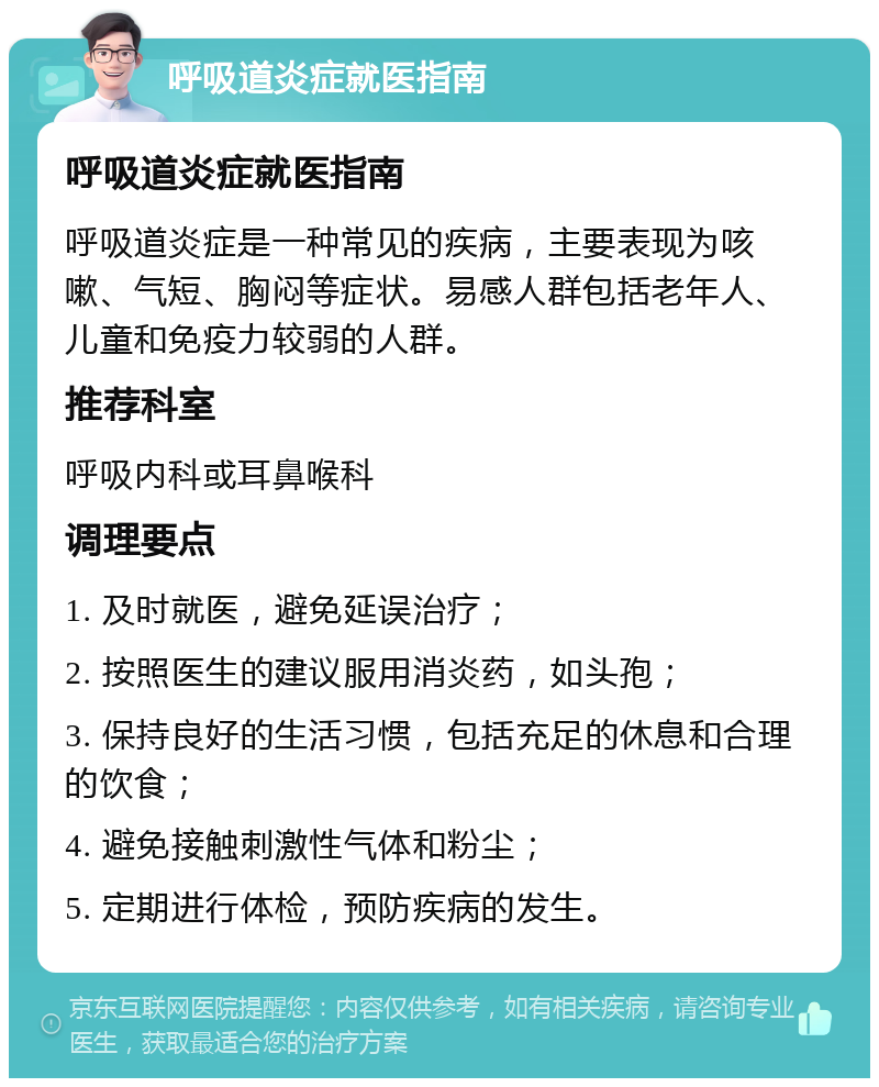 呼吸道炎症就医指南 呼吸道炎症就医指南 呼吸道炎症是一种常见的疾病，主要表现为咳嗽、气短、胸闷等症状。易感人群包括老年人、儿童和免疫力较弱的人群。 推荐科室 呼吸内科或耳鼻喉科 调理要点 1. 及时就医，避免延误治疗； 2. 按照医生的建议服用消炎药，如头孢； 3. 保持良好的生活习惯，包括充足的休息和合理的饮食； 4. 避免接触刺激性气体和粉尘； 5. 定期进行体检，预防疾病的发生。