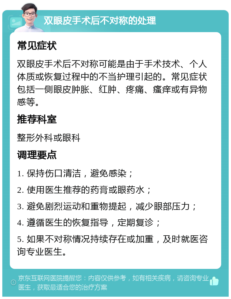 双眼皮手术后不对称的处理 常见症状 双眼皮手术后不对称可能是由于手术技术、个人体质或恢复过程中的不当护理引起的。常见症状包括一侧眼皮肿胀、红肿、疼痛、瘙痒或有异物感等。 推荐科室 整形外科或眼科 调理要点 1. 保持伤口清洁，避免感染； 2. 使用医生推荐的药膏或眼药水； 3. 避免剧烈运动和重物提起，减少眼部压力； 4. 遵循医生的恢复指导，定期复诊； 5. 如果不对称情况持续存在或加重，及时就医咨询专业医生。