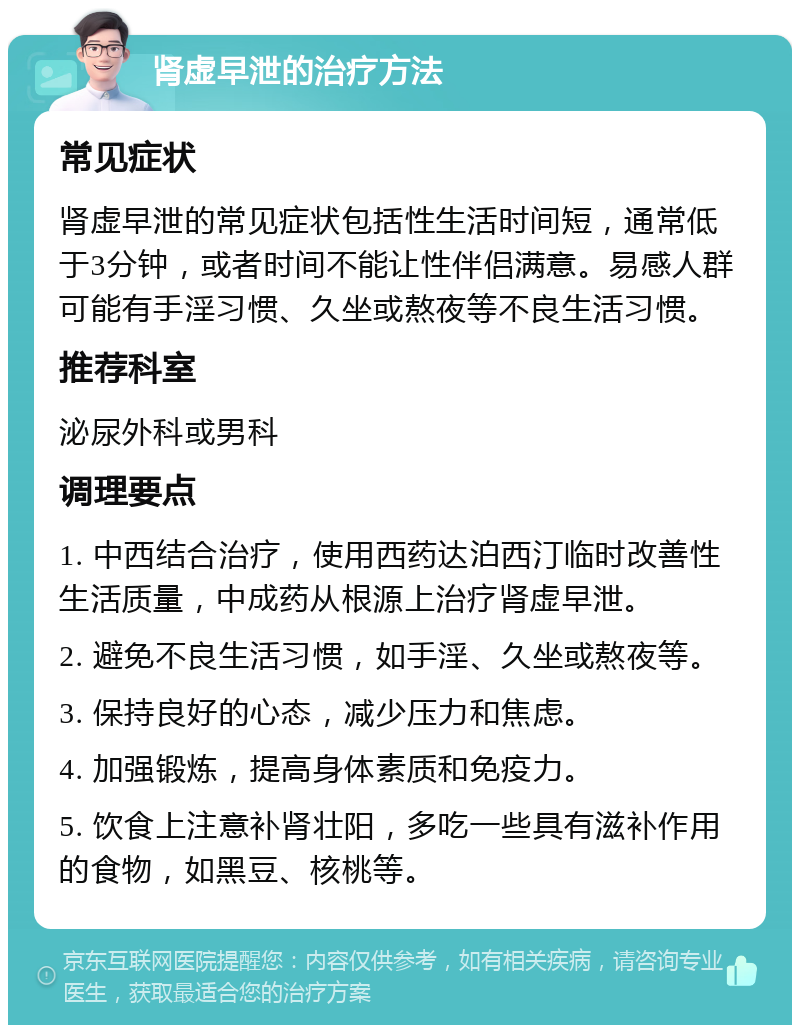 肾虚早泄的治疗方法 常见症状 肾虚早泄的常见症状包括性生活时间短，通常低于3分钟，或者时间不能让性伴侣满意。易感人群可能有手淫习惯、久坐或熬夜等不良生活习惯。 推荐科室 泌尿外科或男科 调理要点 1. 中西结合治疗，使用西药达泊西汀临时改善性生活质量，中成药从根源上治疗肾虚早泄。 2. 避免不良生活习惯，如手淫、久坐或熬夜等。 3. 保持良好的心态，减少压力和焦虑。 4. 加强锻炼，提高身体素质和免疫力。 5. 饮食上注意补肾壮阳，多吃一些具有滋补作用的食物，如黑豆、核桃等。