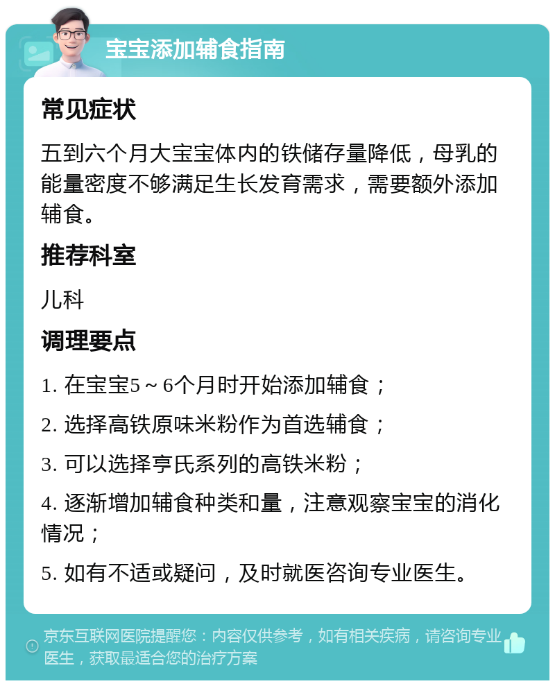 宝宝添加辅食指南 常见症状 五到六个月大宝宝体内的铁储存量降低，母乳的能量密度不够满足生长发育需求，需要额外添加辅食。 推荐科室 儿科 调理要点 1. 在宝宝5～6个月时开始添加辅食； 2. 选择高铁原味米粉作为首选辅食； 3. 可以选择亨氏系列的高铁米粉； 4. 逐渐增加辅食种类和量，注意观察宝宝的消化情况； 5. 如有不适或疑问，及时就医咨询专业医生。