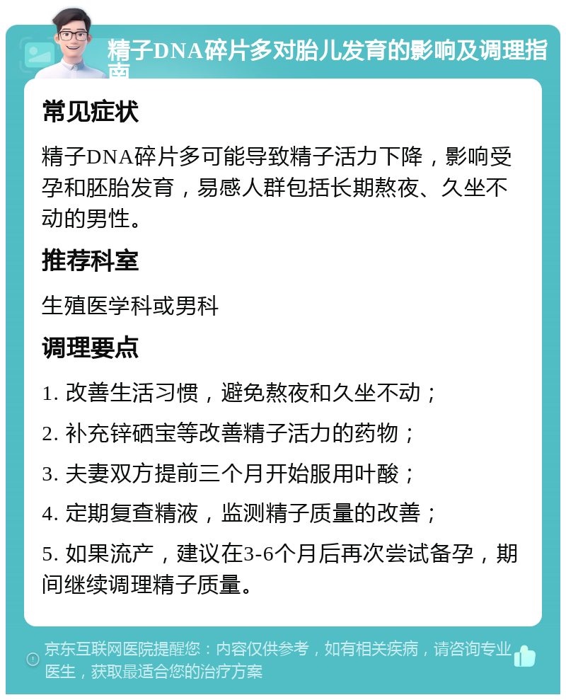 精子DNA碎片多对胎儿发育的影响及调理指南 常见症状 精子DNA碎片多可能导致精子活力下降，影响受孕和胚胎发育，易感人群包括长期熬夜、久坐不动的男性。 推荐科室 生殖医学科或男科 调理要点 1. 改善生活习惯，避免熬夜和久坐不动； 2. 补充锌硒宝等改善精子活力的药物； 3. 夫妻双方提前三个月开始服用叶酸； 4. 定期复查精液，监测精子质量的改善； 5. 如果流产，建议在3-6个月后再次尝试备孕，期间继续调理精子质量。